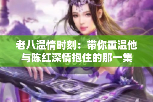 老八温情时刻：带你重温他与陈红深情抱住的那一集