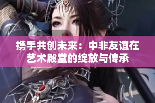 携手共创未来：中非友谊在艺术殿堂的绽放与传承