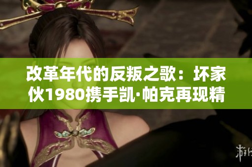 改革年代的反叛之歌：坏家伙1980携手凯·帕克再现精彩