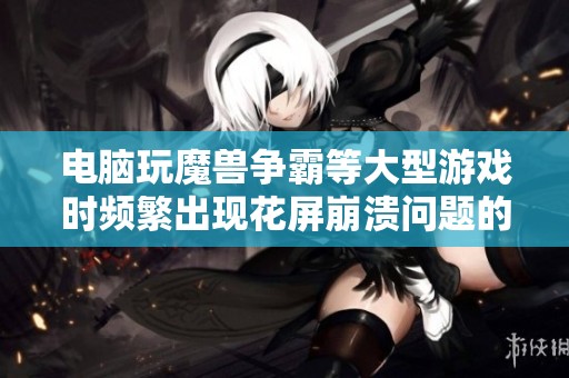 电脑玩魔兽争霸等大型游戏时频繁出现花屏崩溃问题的解决方案探讨