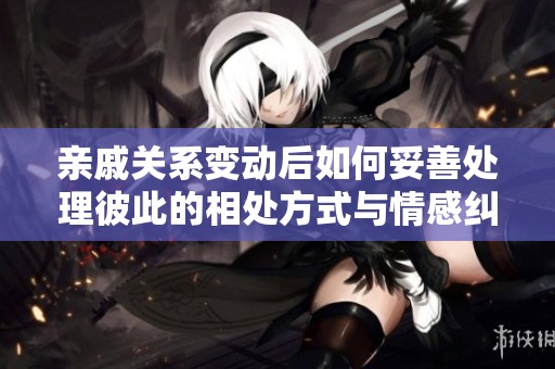 亲戚关系变动后如何妥善处理彼此的相处方式与情感纠葛