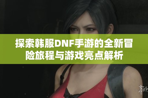 探索韩服DNF手游的全新冒险旅程与游戏亮点解析