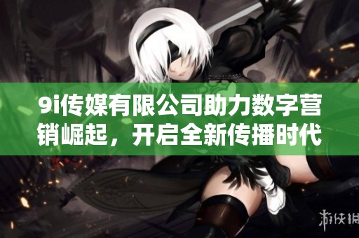 9i传媒有限公司助力数字营销崛起，开启全新传播时代