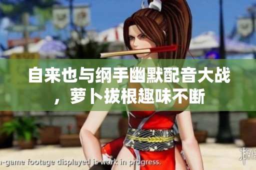 自来也与纲手幽默配音大战，萝卜拔根趣味不断