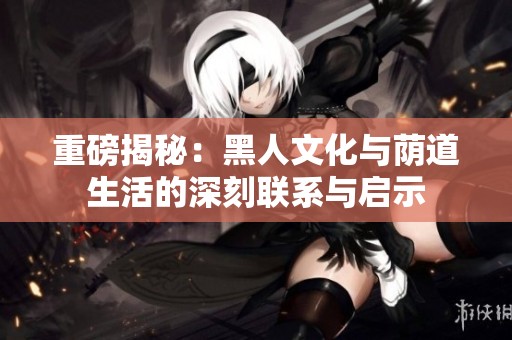 重磅揭秘：黑人文化与荫道生活的深刻联系与启示