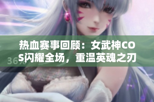 热血赛事回顾：女武神COS闪耀全场，重温英魂之刃激情时刻