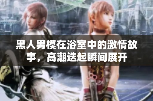 黑人男模在浴室中的激情故事，高潮迭起瞬间展开