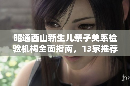 昭通西山新生儿亲子关系检验机构全面指南，13家推荐解析