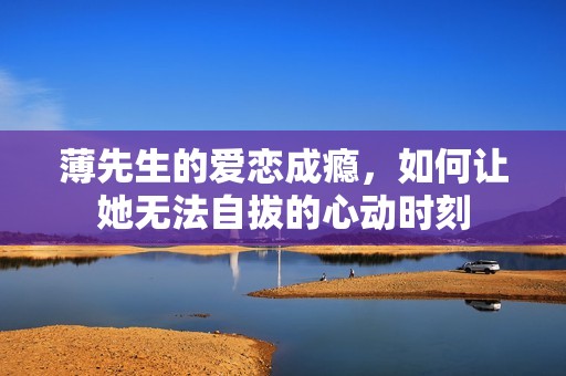 薄先生的爱恋成瘾，如何让她无法自拔的心动时刻