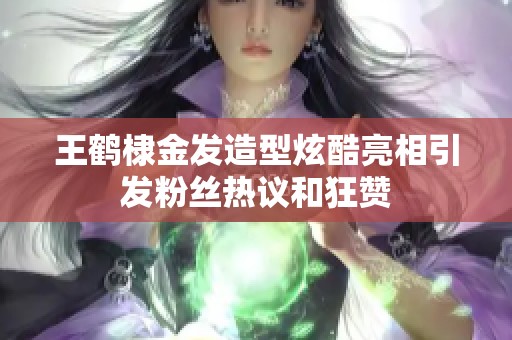 王鹤棣金发造型炫酷亮相引发粉丝热议和狂赞