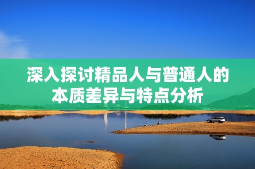 深入探讨精品人与普通人的本质差异与特点分析