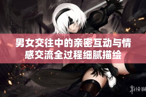 男女交往中的亲密互动与情感交流全过程细腻描绘