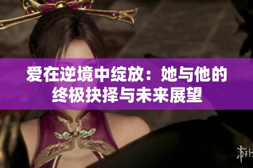 爱在逆境中绽放：她与他的终极抉择与未来展望