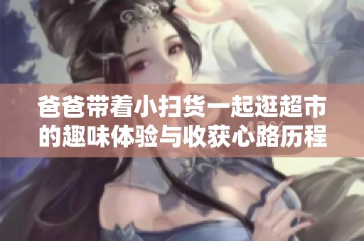 爸爸带着小扫货一起逛超市的趣味体验与收获心路历程