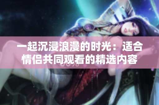 一起沉浸浪漫的时光：适合情侣共同观看的精选内容