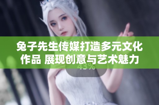 兔子先生传媒打造多元文化作品 展现创意与艺术魅力