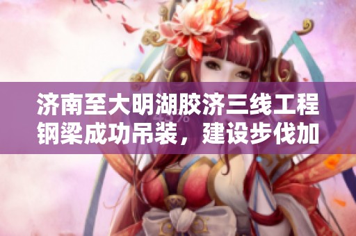 济南至大明湖胶济三线工程钢梁成功吊装，建设步伐加快