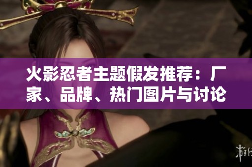 火影忍者主题假发推荐：厂家、品牌、热门图片与讨论帖分析