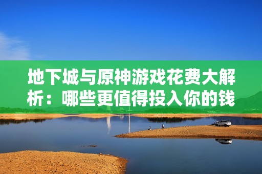 地下城与原神游戏花费大解析：哪些更值得投入你的钱包
