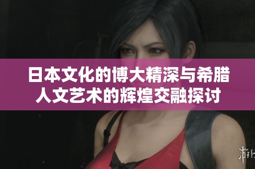 日本文化的博大精深与希腊人文艺术的辉煌交融探讨