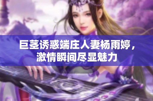 巨茎诱惑端庄人妻杨雨婷，激情瞬间尽显魅力