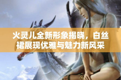火灵儿全新形象揭晓，白丝裙展现优雅与魅力新风采