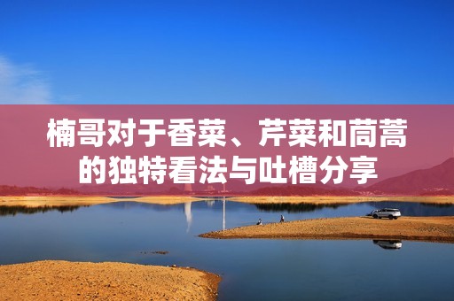 楠哥对于香菜、芹菜和茼蒿的独特看法与吐槽分享