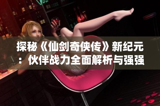 探秘《仙剑奇侠传》新纪元：伙伴战力全面解析与强强联手冒险之旅