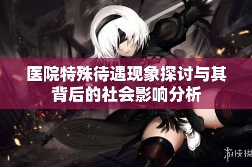 医院特殊待遇现象探讨与其背后的社会影响分析