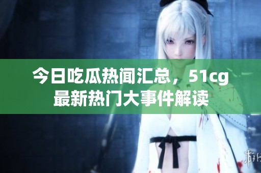 今日吃瓜热闻汇总，51cg最新热门大事件解读