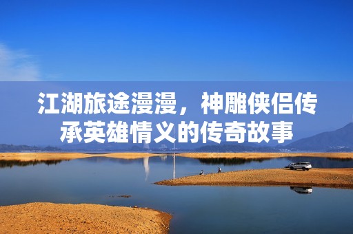 江湖旅途漫漫，神雕侠侣传承英雄情义的传奇故事