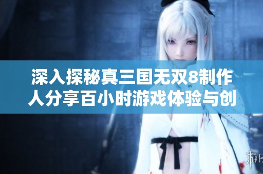 深入探秘真三国无双8制作人分享百小时游戏体验与创新理念