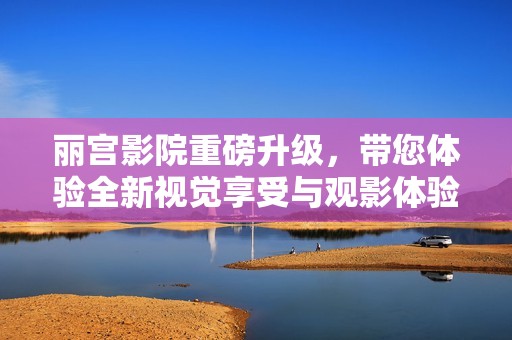 丽宫影院重磅升级，带您体验全新视觉享受与观影体验