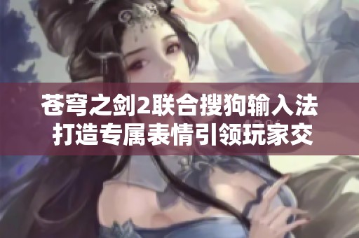 苍穹之剑2联合搜狗输入法 打造专属表情引领玩家交流新潮流