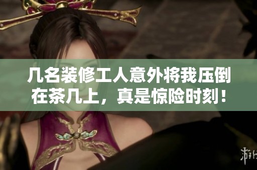 几名装修工人意外将我压倒在茶几上，真是惊险时刻！