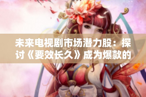 未来电视剧市场潜力股：探讨《要效长久》成为爆款的可能性