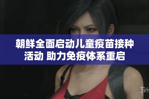 朝鲜全面启动儿童疫苗接种活动 助力免疫体系重启