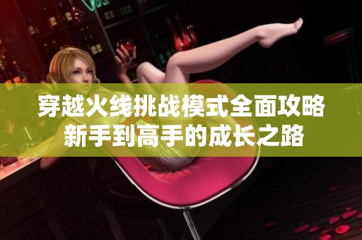 穿越火线挑战模式全面攻略 新手到高手的成长之路