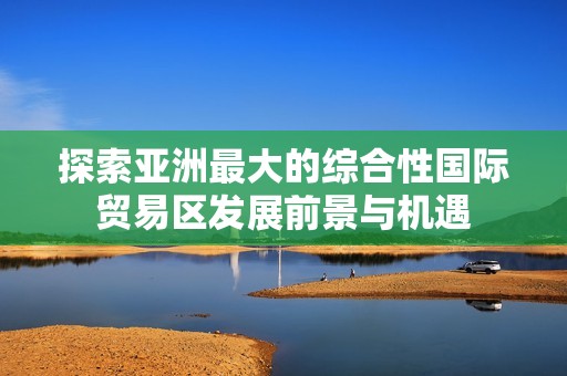 探索亚洲最大的综合性国际贸易区发展前景与机遇