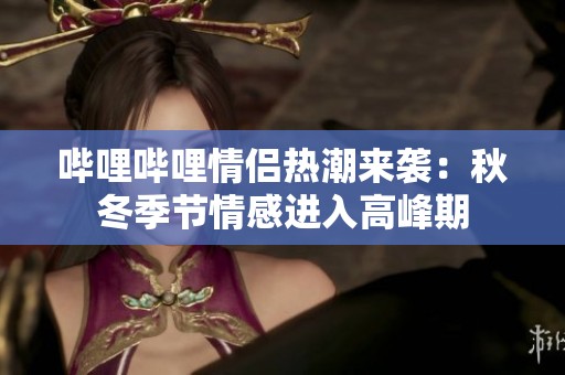 哔哩哔哩情侣热潮来袭：秋冬季节情感进入高峰期