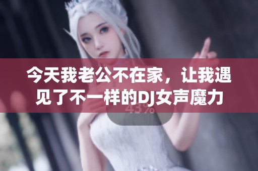 今天我老公不在家，让我遇见了不一样的DJ女声魔力