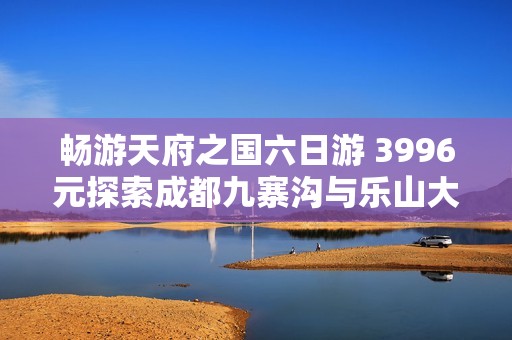 畅游天府之国六日游 3996元探索成都九寨沟与乐山大佛的魅力