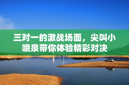 三对一的激战场面，尖叫小喷泉带你体验精彩对决