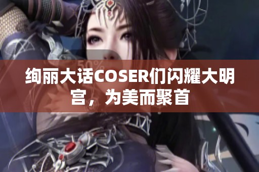 绚丽大话COSER们闪耀大明宫，为美而聚首