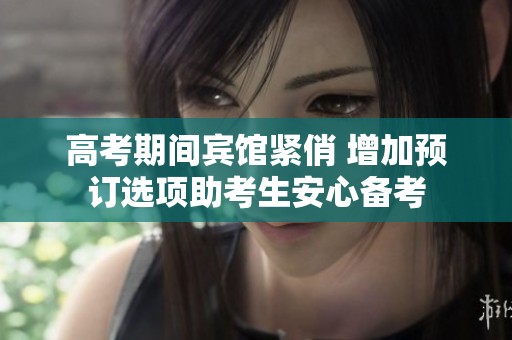 高考期间宾馆紧俏 增加预订选项助考生安心备考