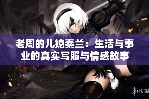 老周的儿媳秦兰：生活与事业的真实写照与情感故事