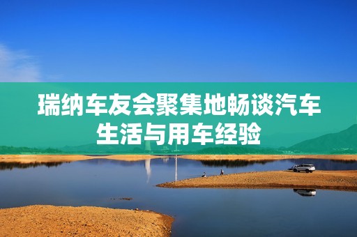 瑞纳车友会聚集地畅谈汽车生活与用车经验