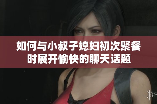 如何与小叔子媳妇初次聚餐时展开愉快的聊天话题