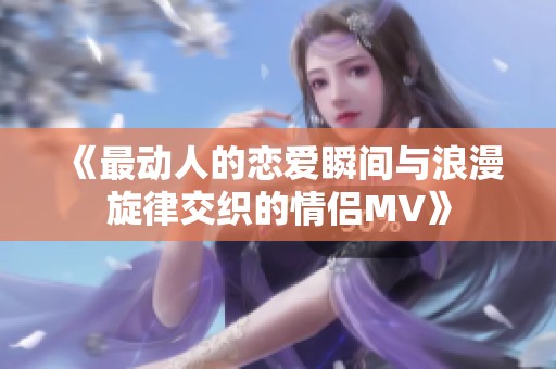 《最动人的恋爱瞬间与浪漫旋律交织的情侣MV》