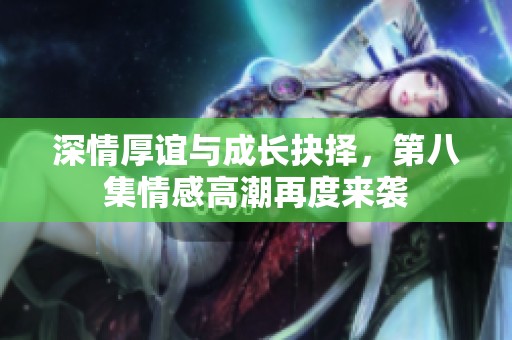 深情厚谊与成长抉择，第八集情感高潮再度来袭